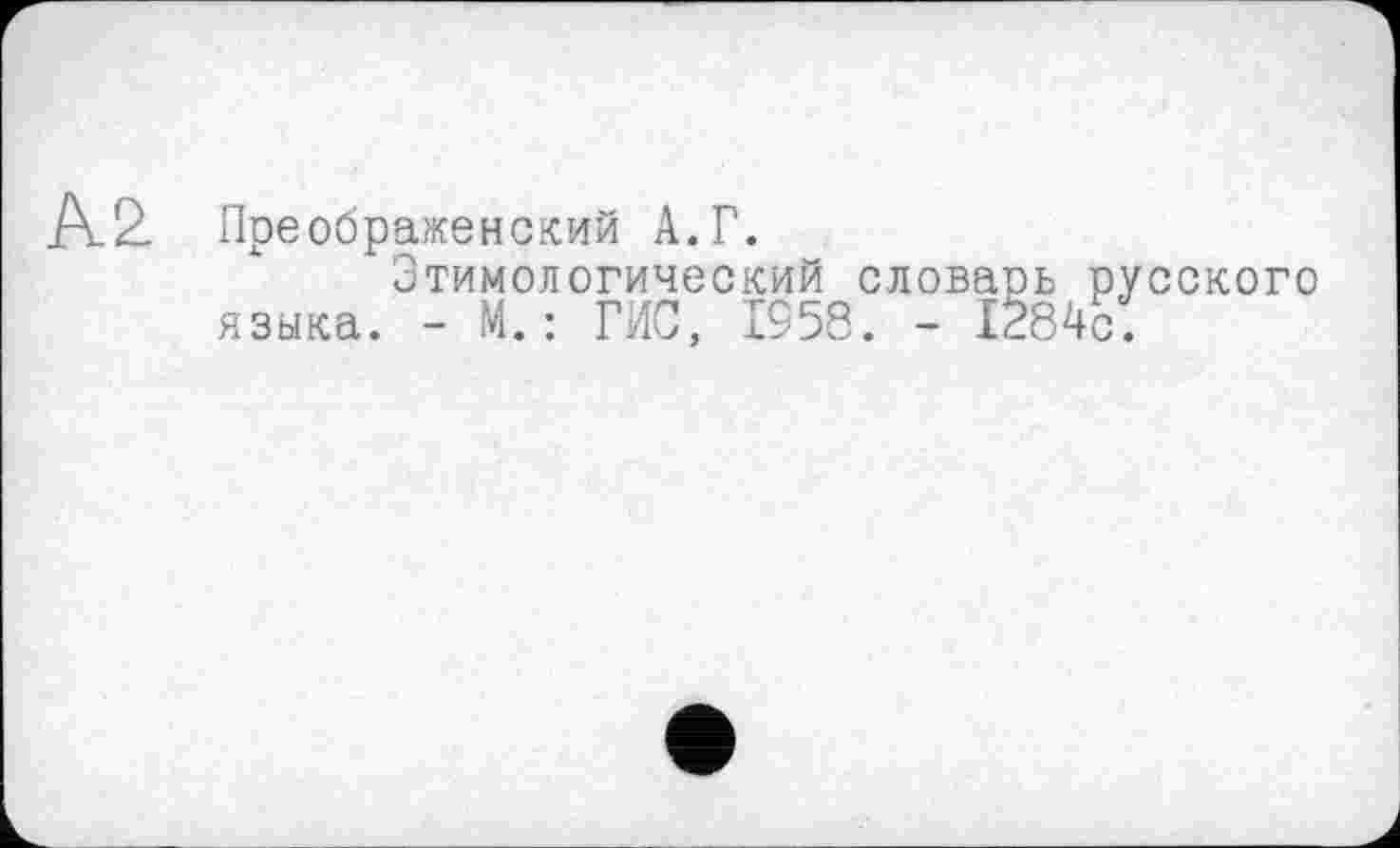 ﻿Ä2. Преображенский А. Г.
Этимологический словаоь русского языка. - М.: ГИС, 1958. - 1284с.